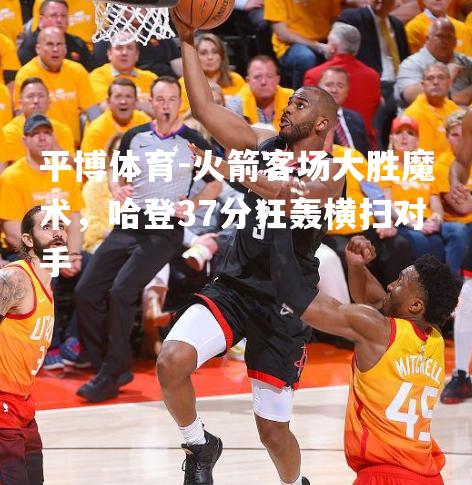 火箭客场大胜魔术，哈登37分狂轰横扫对手