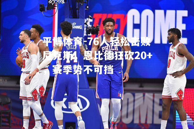 76人轻松击败尼克斯，恩比德狂砍20+，赛季势不可挡