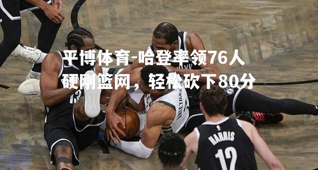 哈登率领76人硬刚篮网，轻松砍下80分