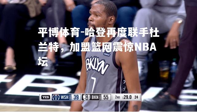 哈登再度联手杜兰特，加盟篮网震惊NBA坛