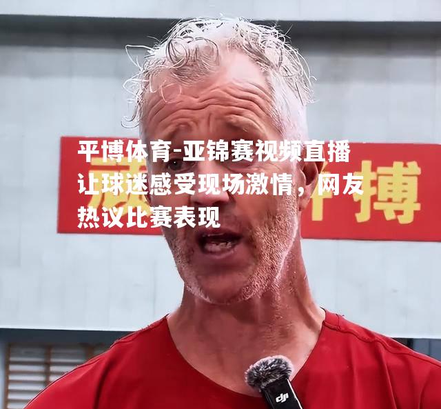 亚锦赛视频直播让球迷感受现场激情，网友热议比赛表现