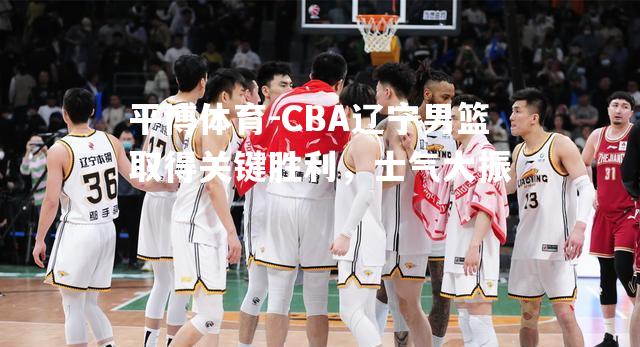 CBA辽宁男篮取得关键胜利，士气大振