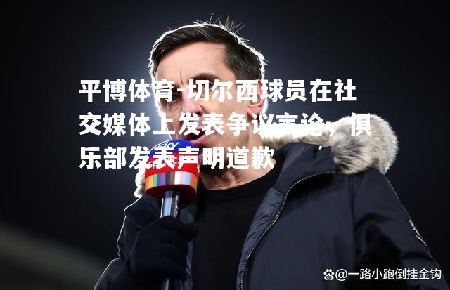 切尔西球员在社交媒体上发表争议言论，俱乐部发表声明道歉