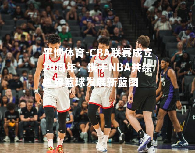 CBA联赛成立20周年：携手NBA共绘世界篮球发展新蓝图