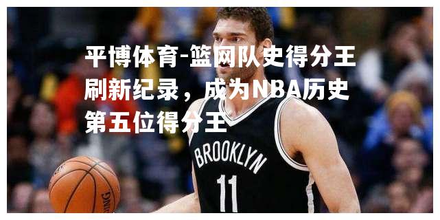 篮网队史得分王刷新纪录，成为NBA历史第五位得分王