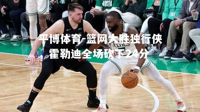 篮网大胜独行侠，霍勒迪全场砍下24分