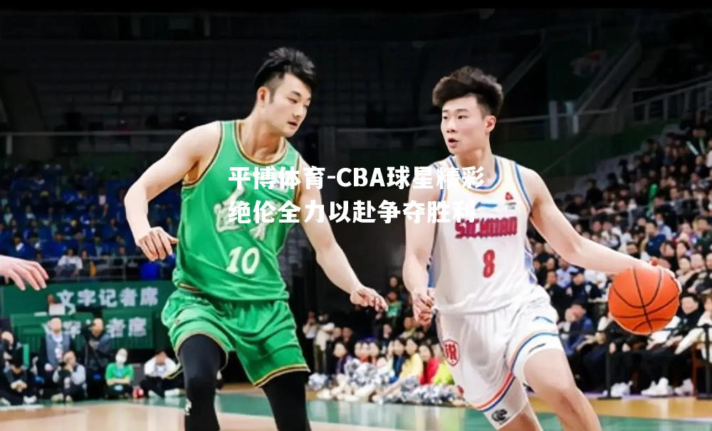 CBA球星精彩绝伦全力以赴争夺胜利