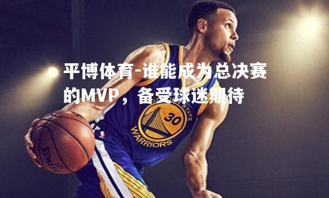 谁能成为总决赛的MVP，备受球迷期待