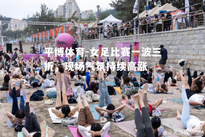 女足比赛一波三折，现场气氛持续高涨