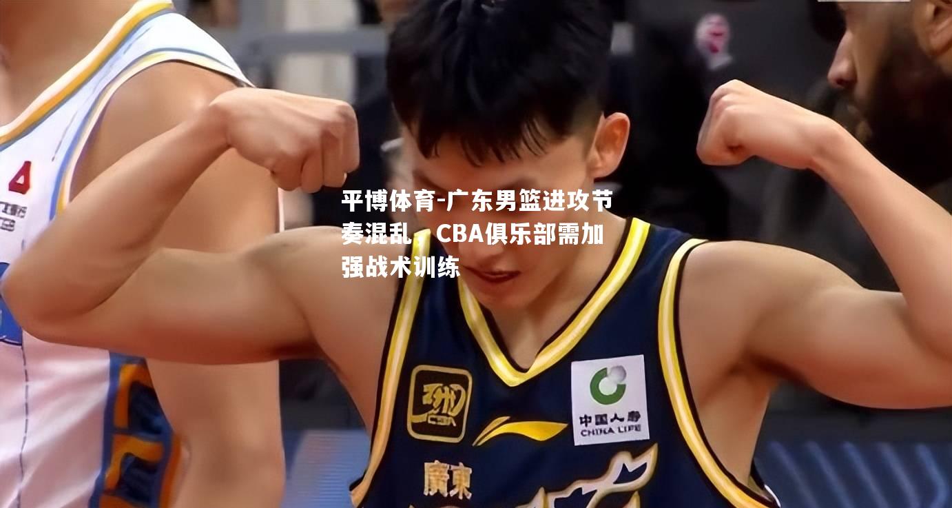 广东男篮进攻节奏混乱，CBA俱乐部需加强战术训练