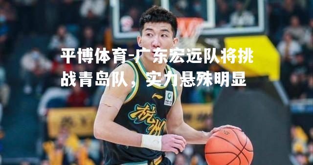 广东宏远队将挑战青岛队，实力悬殊明显