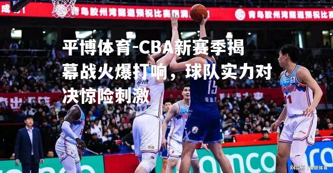 CBA新赛季揭幕战火爆打响，球队实力对决惊险刺激